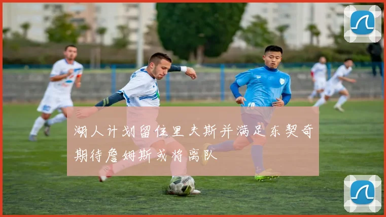 湖人计划留住里夫斯并满足东契奇期待詹姆斯或将离队