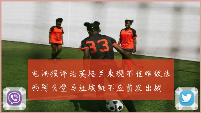 电讯报评论英格兰表现不佳难敌法西阿戈登马杜埃凯不应首发出战