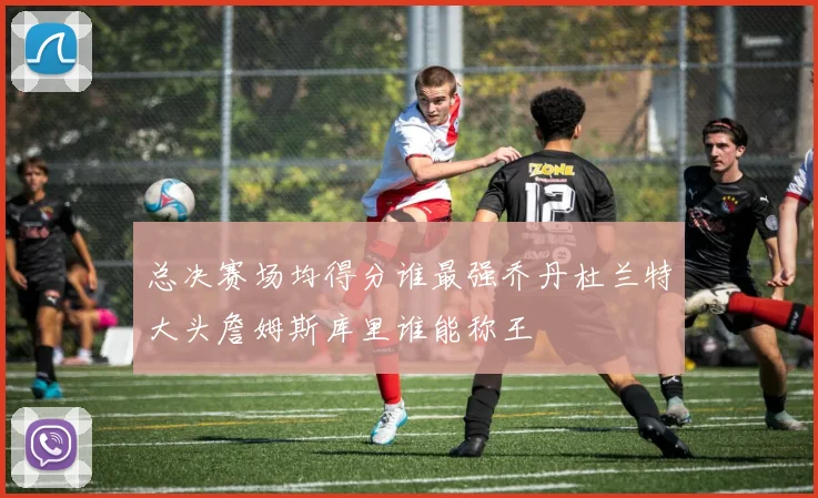 总决赛场均得分谁最强乔丹杜兰特大头詹姆斯库里谁能称王