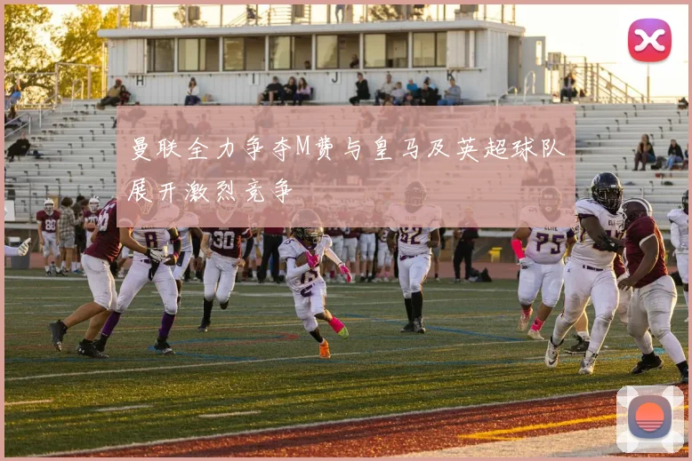 曼联全力争夺M费与皇马及英超球队展开激烈竞争