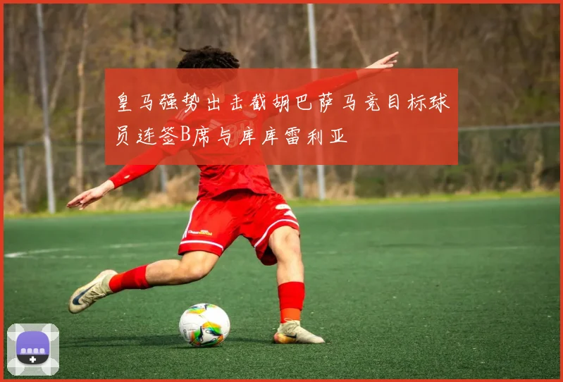 皇马强势出击截胡巴萨马竞目标球员连签B席与库库雷利亚
